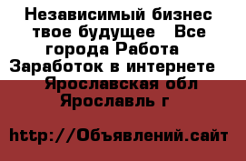 Независимый бизнес-твое будущее - Все города Работа » Заработок в интернете   . Ярославская обл.,Ярославль г.